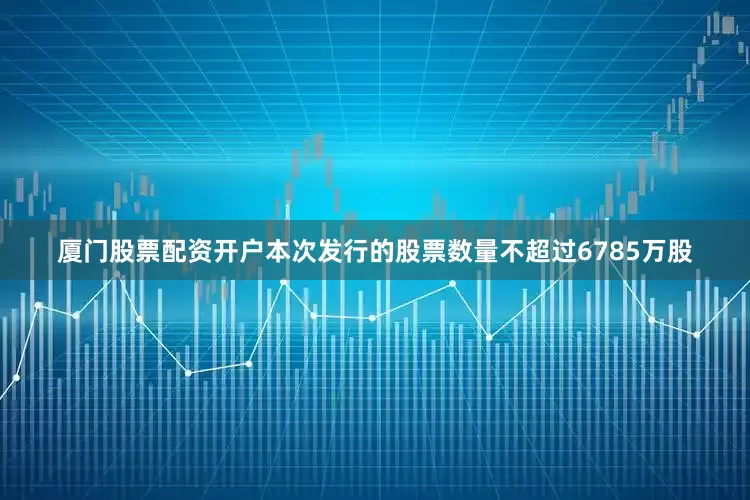 厦门股票配资开户本次发行的股票数量不超过6785万股