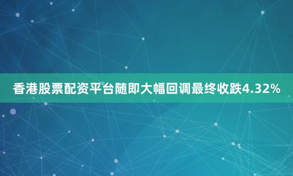 香港股票配资平台随即大幅回调最终收跌4.32%