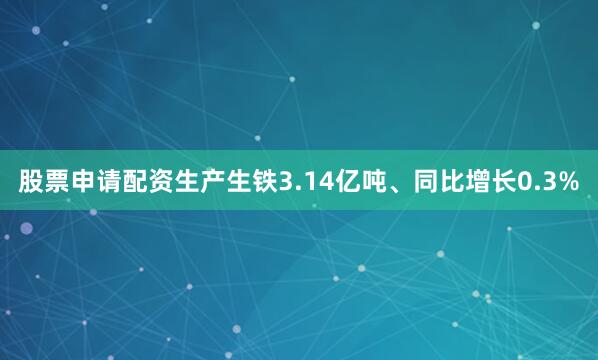 股票申请配资生产生铁3.14亿吨、同比增长0.3%