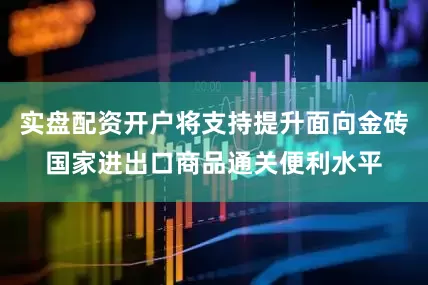 实盘配资开户将支持提升面向金砖国家进出口商品通关便利水平